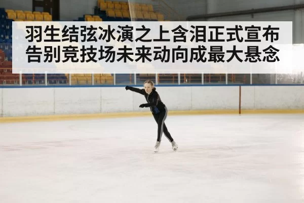 羽生结弦冰演之上含泪正式宣布告别竞技场未来动向成最大悬念