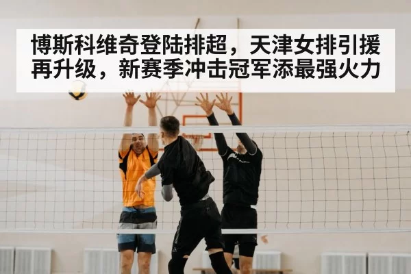 博斯科维奇登陆排超，天津女排引援再升级，新赛季冲击冠军添最强火力