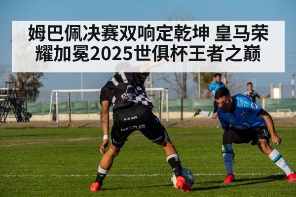 姆巴佩决赛双响定乾坤 皇马荣耀加冕2025世俱杯王者之巅
